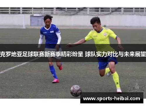 克罗地亚足球联赛新赛季精彩纷呈 球队实力对比与未来展望