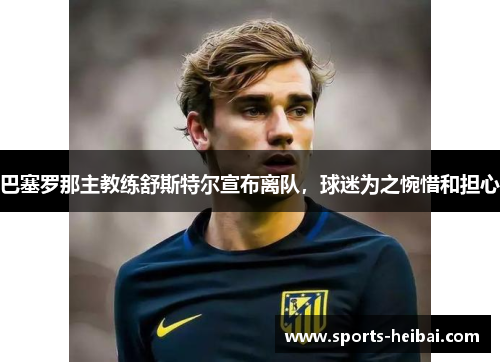 巴塞罗那主教练舒斯特尔宣布离队,球迷为之惋惜和担心